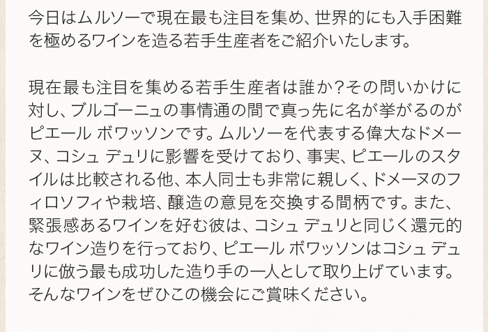 今日はムルソーで現在最も注目を集め、世界的にも入手困難を極めるワインを造る若手生産者をご紹介いたします。 現在最も注目を集める若手生産者は誰か？その問いかけに対し、ブルゴーニュの事情通の間で真っ先に名が挙がるのがピエールボワッソンです。ムルソーを代表する偉大なドメーヌ、コシュデュリに影響を受けており、事実、ピエールのスタイルは比較される他、本人同士も非常に親しく、ドメーヌのフィロソフィや栽培、醸造の意見を交換する間柄です。また、緊張感あるワインを好む彼は、コシュデュリと同じく還元的なワイン造りを行っており、ピエールボワッソンはコシュデュリに倣う最も成功した造り手の一人として取り上げています。そんなワインをぜひこの機会にご賞味ください。 