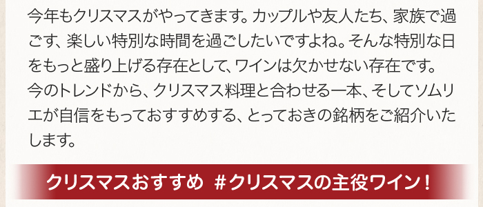 今年もクリスマスがやってきます。カップルや友人たち、家族で過ごす、楽しい特別な時間を過ごしたいですよね。そんな特別な日をもっと盛り上げる存在として、ワインは欠かせない存在です。今のトレンドから、クリスマス料理と合わせる一本、そしてソムリエが自信をもっておすすめする、とっておきの銘柄をご紹介いたします。