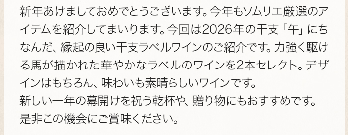 新年あけましておめでとうございます。今年もソムリエ厳選のアイテムを紹介してまいります。今回は2026年の干支「午」にちなんだ、縁起の良い干支ラベルワインのご紹介です。力強く駆ける馬が描かれた華やかなラベルのワインを2本セレクト。デザインはもちろん、味わいも素晴らしいワインです。新しい一年の幕開けを祝う乾杯や、贈り物にもおすすめです。是非この機会にご賞味ください。
