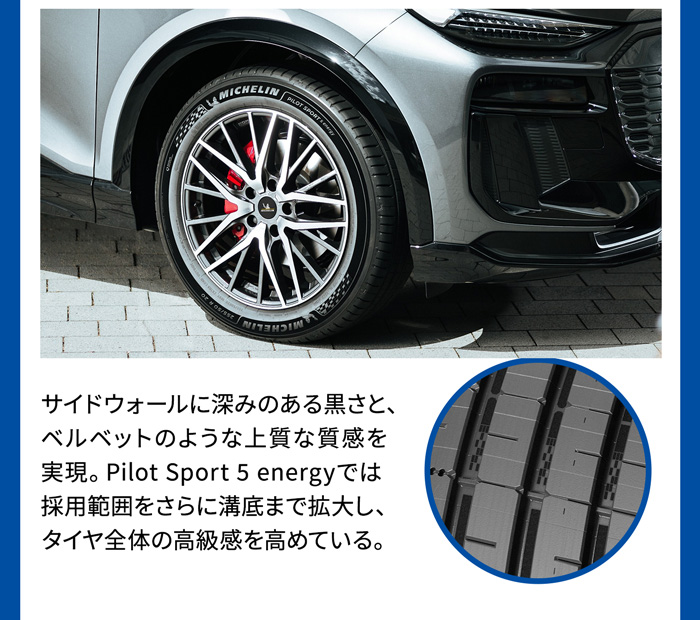 サイドウォールに深みのある黒さと、 ベルベットのような上質な質感を実現。Pilot Sport 5 energyでは採用範囲をさらに溝底まで拡大しタイヤ全体の高級感を高めている。