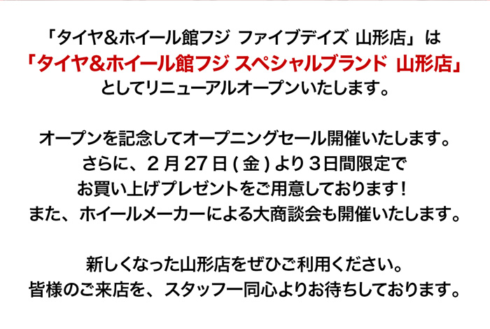 「タイヤ＆ホイール館フジ ファイブデイズ 山形店」は「タイヤ＆ホイール館フジ スペシャルブランド 山形店」としてリニューアルオープンいたします。オープンを記念してオープニングセール開催いたします。さらに、2月27日(金)より3日間限定でお買い上げプレゼントをご用意しております！また、ホイールメーカーによる大商談会も開催いたします。新しくなった山形店をぜひご利用ください。皆様のご来店を、スタッフ一同心よりお待ちしております。