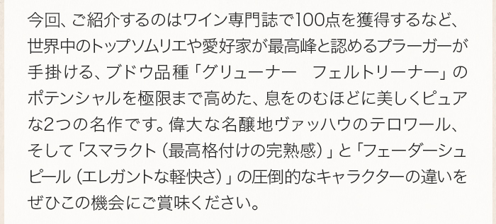 今回、ご紹介するのはワイン専門誌で100点を獲得するなど、世界中のトップソムリエや愛好家が最高峰と認めるプラーガーが手掛ける、ブドウ品種「グリューナー フェルトリーナー」のポテンシャルを極限まで高めた、息をのむほどに美しくピュアな2つの名作です。偉大な名醸地ヴァッハウのテロワール、そして「スマラクト（最高格付けの完熟感）」と「フェーダーシュピール（エレガントな軽快さ）」の圧倒的なキャラクターの違いを、ぜひこの機会にご賞味ください。